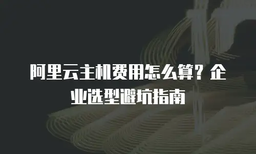 阿里云主机费用怎么算？企业选型避坑指南