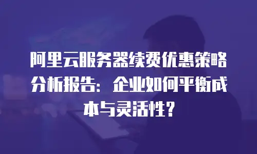 阿里云服务器续费优惠策略分析报告：企业如何平衡成本与灵活性？
