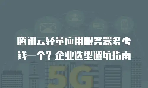 腾讯云轻量应用服务器多少钱一个？企业选型避坑指南