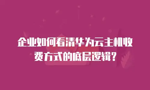 企业如何看清华为云主机收费方式的底层逻辑？