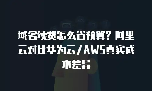 域名续费怎么省预算？阿里云对比华为云/AWS真实成本差异