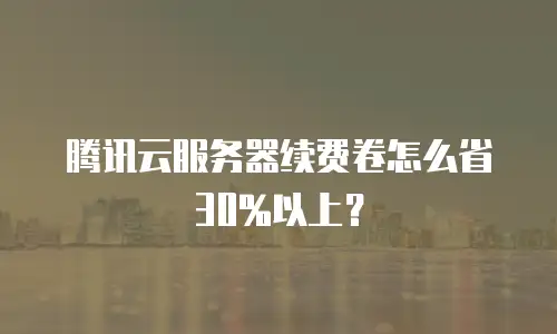 腾讯云服务器续费卷怎么省30%以上？