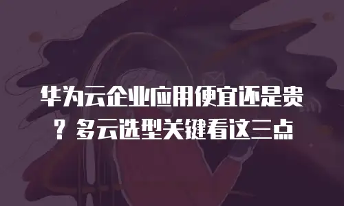 华为云企业应用便宜还是贵？多云选型关键看这三点