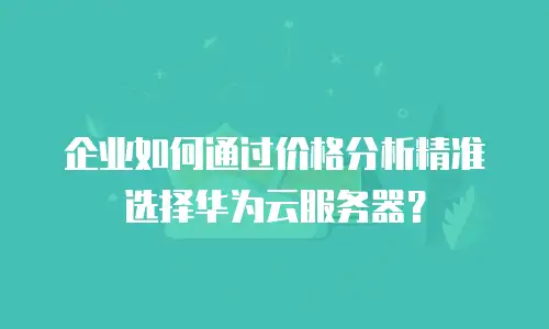 企业如何通过价格分析精准选择华为云服务器？