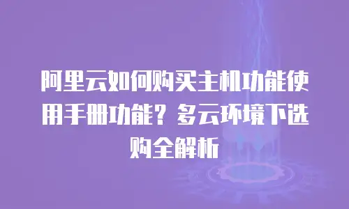 阿里云如何购买主机功能使用手册功能？多云环境下选购全解析