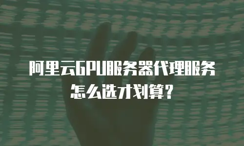 阿里云GPU服务器代理服务怎么选才划算？