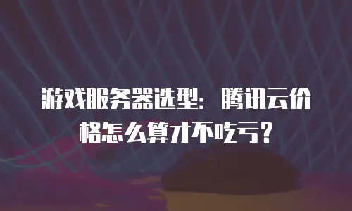 游戏服务器选型：腾讯云价格怎么算才不吃亏？
