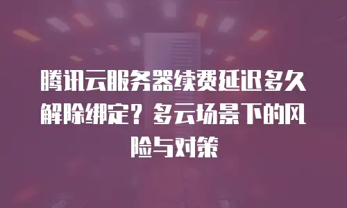 腾讯云服务器续费延迟多久解除绑定？多云场景下的风险与对策