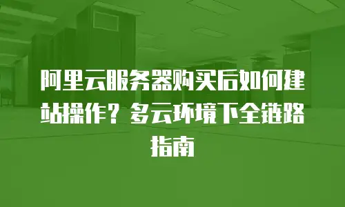 阿里云服务器购买后如何建站操作？多云环境下全链路指南