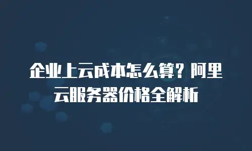 企业上云成本怎么算？阿里云服务器价格全解析