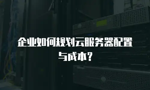 企业如何规划云服务器配置与成本？