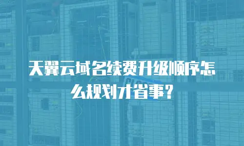 天翼云域名续费升级顺序怎么规划才省事？