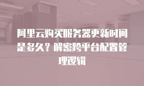 阿里云购买服务器更新时间是多久？解密跨平台配置管理逻辑