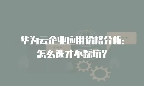 华为云企业应用价格分析：怎么选才不踩坑？