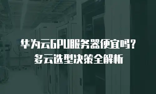 华为云GPU服务器便宜吗？多云选型决策全解析