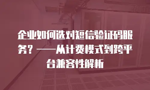 企业如何选对短信验证码服务？——从计费模式到跨平台兼容性解析