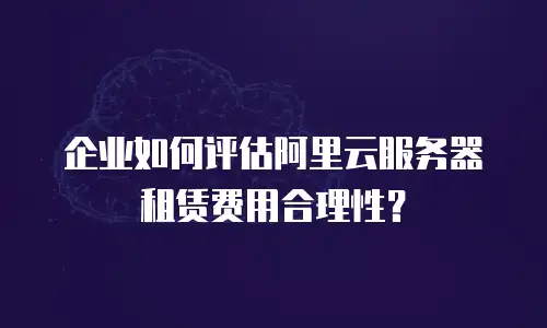 企业如何评估阿里云服务器租赁费用合理性？