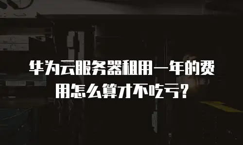 华为云服务器租用一年的费用怎么算才不吃亏？