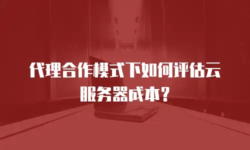 代理合作模式下如何评估云服务器成本？