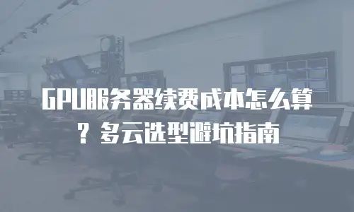 GPU服务器续费成本怎么算？多云选型避坑指南