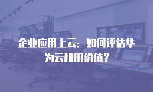 企业应用上云：如何评估华为云租用价值？