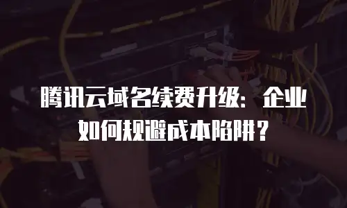 腾讯云域名续费升级：企业如何规避成本陷阱？
