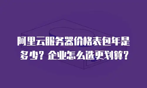 阿里云服务器价格表包年是多少？企业怎么选更划算？