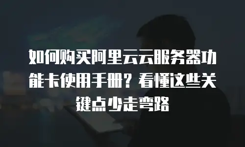 如何购买阿里云云服务器功能卡使用手册？看懂这些关键点少走弯路