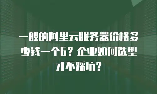 一般的阿里云服务器价格多少钱一个G？企业如何选型才不踩坑？