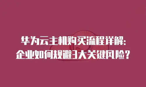 华为云主机购买流程详解：企业如何规避3大关键风险？