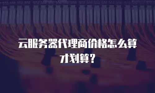 云服务器代理商价格怎么算才划算？