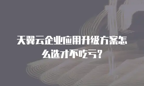 天翼云企业应用升级方案怎么选才不吃亏？