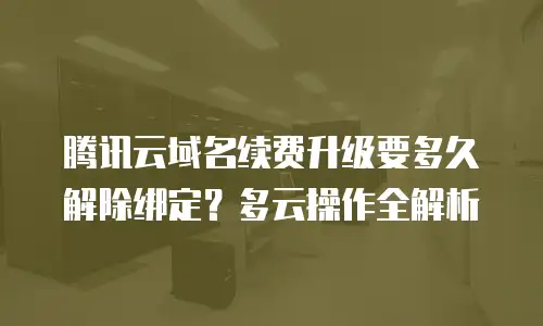 腾讯云域名续费升级要多久解除绑定？多云操作全解析