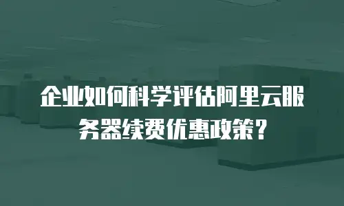 企业如何科学评估阿里云服务器续费优惠政策？