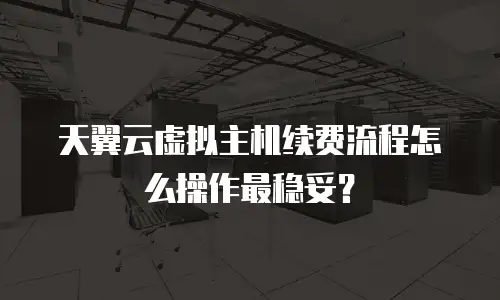 天翼云虚拟主机续费流程怎么操作最稳妥？