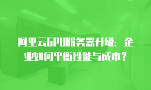 阿里云GPU服务器升级：企业如何平衡性能与成本？