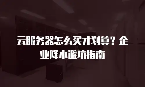 云服务器怎么买才划算？企业降本避坑指南