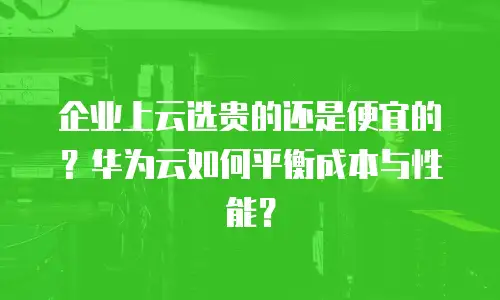 企业上云选贵的还是便宜的？华为云如何平衡成本与性能？