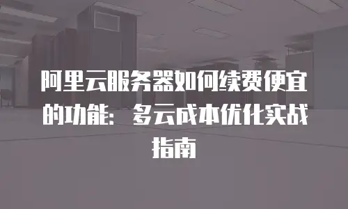 阿里云服务器如何续费便宜的功能：多云成本优化实战指南