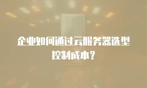 企业如何通过云服务器选型控制成本？