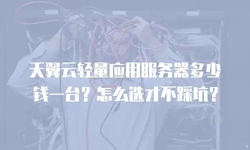 天翼云轻量应用服务器多少钱一台？怎么选才不踩坑？