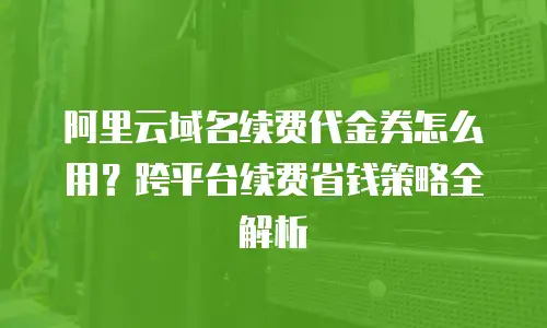 阿里云域名续费代金券怎么用？跨平台续费省钱策略全解析
