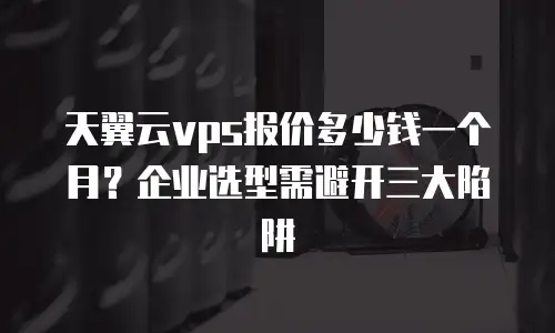天翼云vps报价多少钱一个月？企业选型需避开三大陷阱