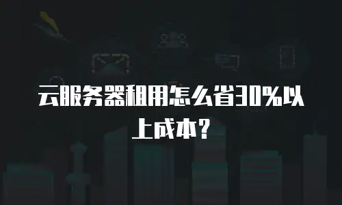 云服务器租用怎么省30%以上成本？