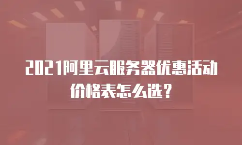 2021阿里云服务器优惠活动价格表怎么选？