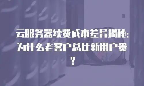 云服务器续费成本差异揭秘：为什么老客户总比新用户贵？