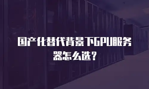 国产化替代背景下GPU服务器怎么选？