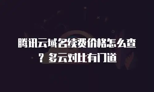 腾讯云域名续费价格怎么查？多云对比有门道