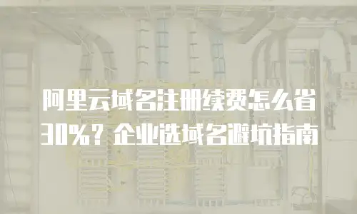 阿里云域名注册续费怎么省30%？企业选域名避坑指南