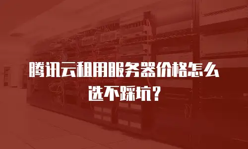 腾讯云租用服务器价格怎么选不踩坑？